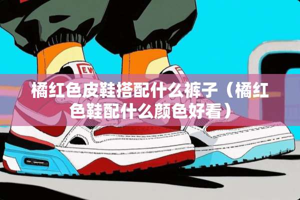 橘红色皮鞋搭配什么裤子（橘红色鞋配什么颜色好看）