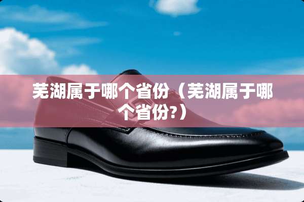 芜湖属于哪个省份（芜湖属于哪个省份?）