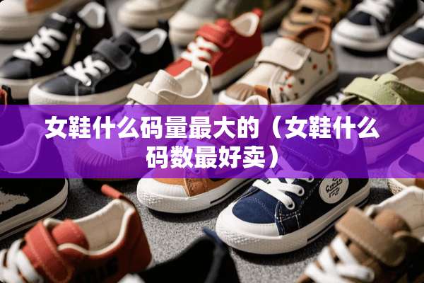 女鞋什么码量最大的（女鞋什么码数最好卖）