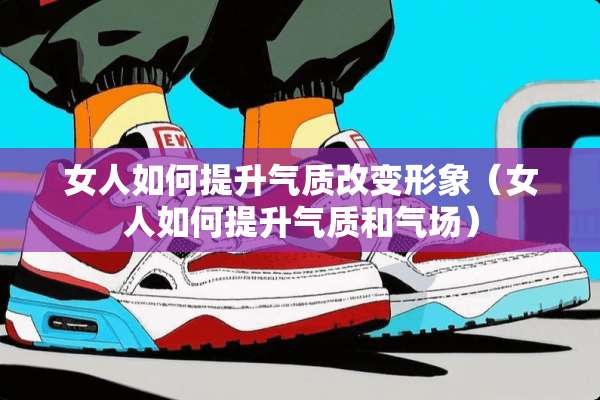 女人如何提升气质改变形象（女人如何提升气质和气场）