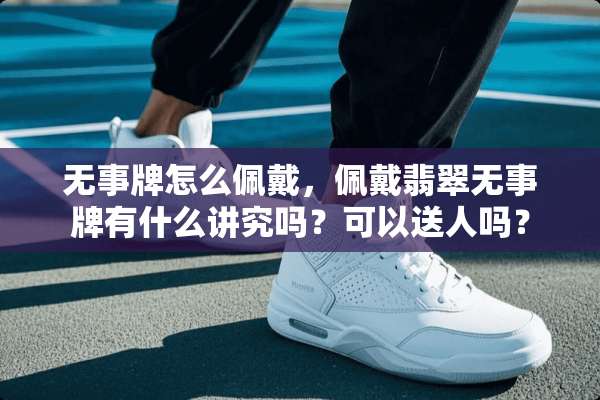 无事牌怎么佩戴，佩戴翡翠无事牌有什么讲究吗？可以送人吗？