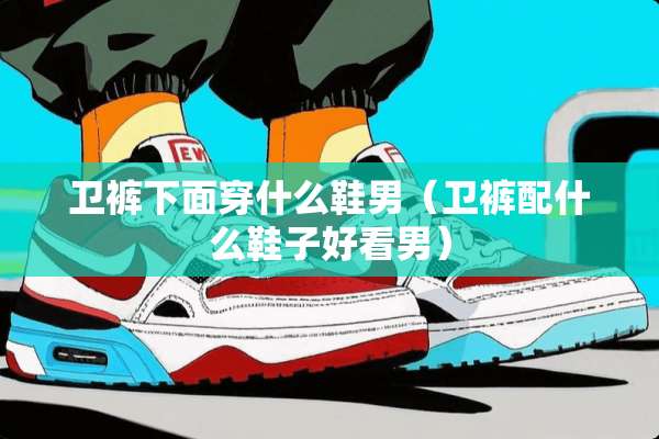 卫裤下面穿什么鞋男（卫裤配什么鞋子好看男）