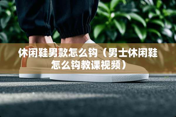 休闲鞋男款怎么钩（男士休闲鞋怎么钩教课视频）
