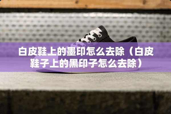 白皮鞋上的墨印怎么去除（白皮鞋子上的黑印子怎么去除）
