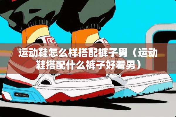 运动鞋怎么样搭配裤子男（运动鞋搭配什么裤子好看男）