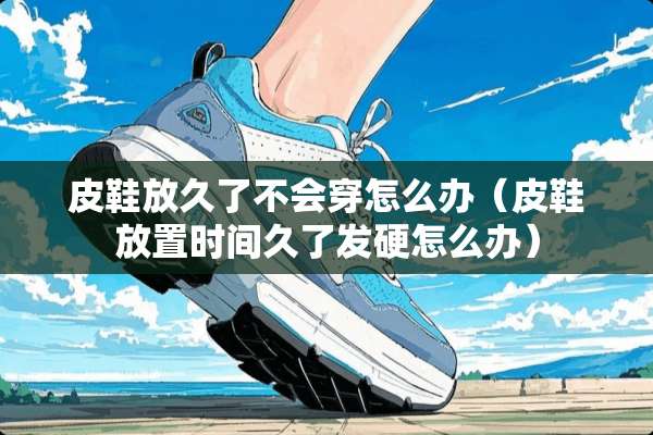 皮鞋放久了不会穿怎么办（皮鞋放置时间久了发硬怎么办）
