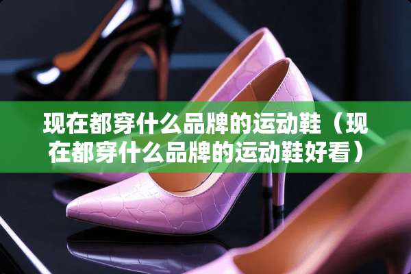现在都穿什么品牌的运动鞋（现在都穿什么品牌的运动鞋好看）