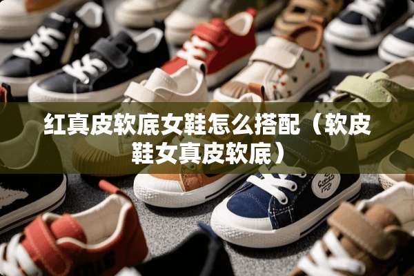 红真皮软底女鞋怎么搭配（软皮鞋女真皮软底）