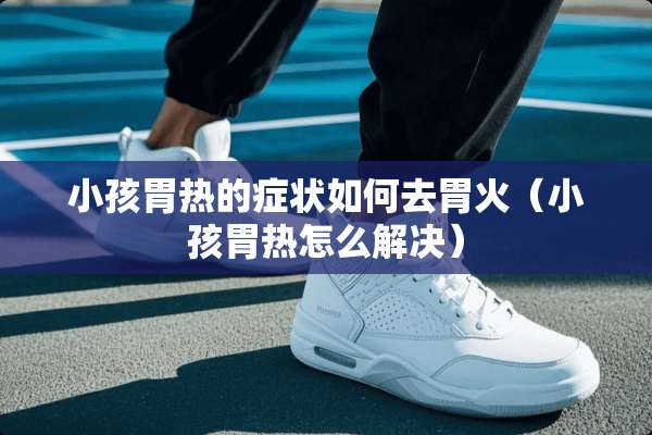 小孩胃热的症状如何去胃火（小孩胃热怎么解决）