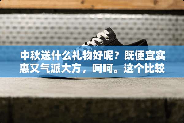 中秋送什么礼物好呢？既便宜实惠又气派大方，呵呵。这个比较难吧！