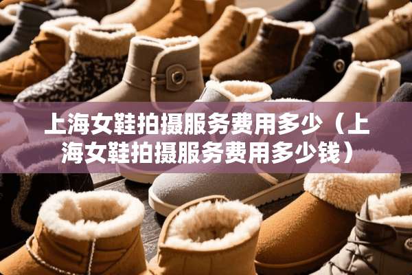上海女鞋拍摄服务费用多少（上海女鞋拍摄服务费用多少钱）