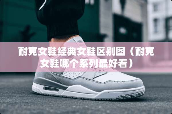 耐克女鞋经典女鞋区别图（耐克女鞋哪个系列最好看）