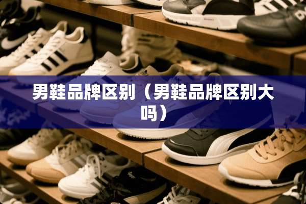 男鞋品牌区别（男鞋品牌区别大吗）