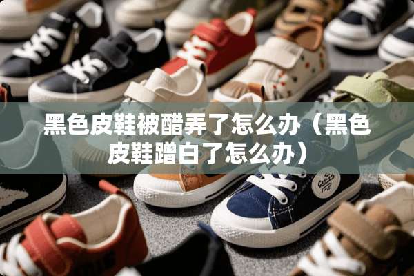 黑色皮鞋被醋弄了怎么办（黑色皮鞋蹭白了怎么办）