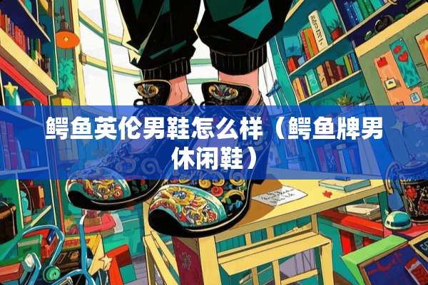 鳄鱼英伦男鞋怎么样（鳄鱼牌男休闲鞋）