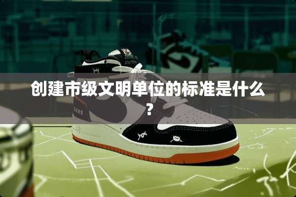 创建市级文明单位的标准是什么？
