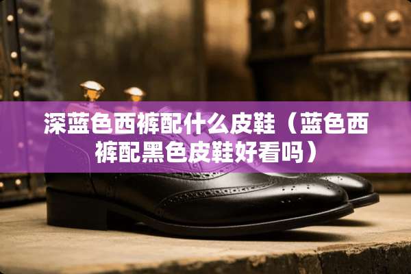 深蓝色西裤配什么皮鞋（蓝色西裤配黑色皮鞋好看吗）