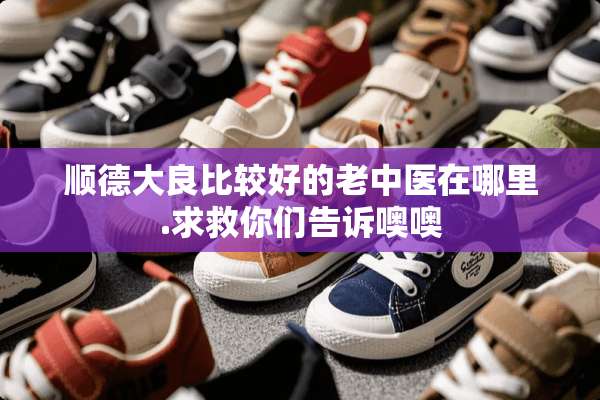 顺德大良比较好的老中医在哪里.求救你们告诉噢噢