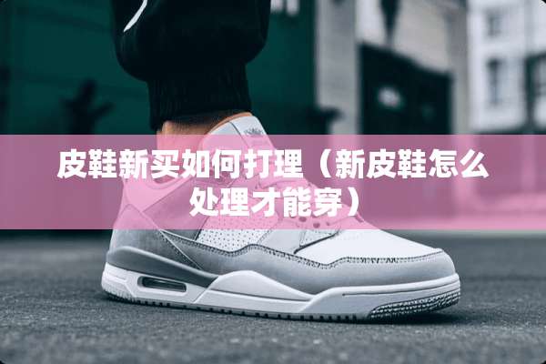 皮鞋新买如何打理（新皮鞋怎么处理才能穿）