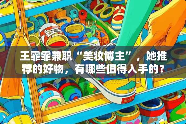 王霏霏兼职“美妆博主”，她推荐的好物，有哪些值得入手的？