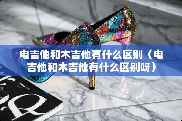 电吉他和木吉他有什么区别（电吉他和木吉他有什么区别呀）