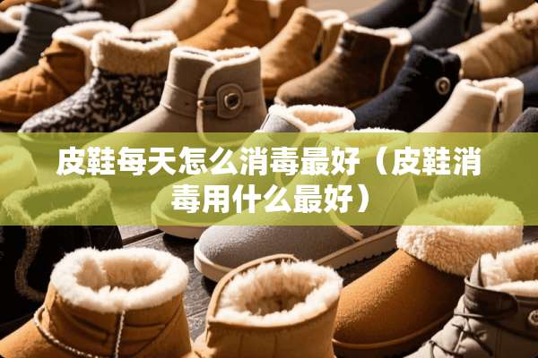 皮鞋每天怎么消毒最好（皮鞋消毒用什么最好）