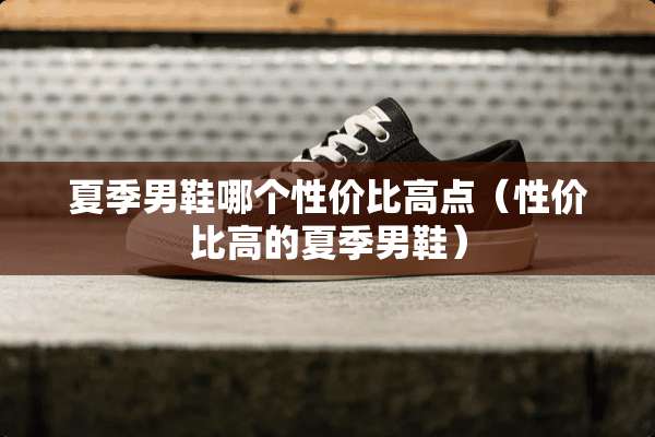 夏季男鞋哪个性价比高点（性价比高的夏季男鞋）