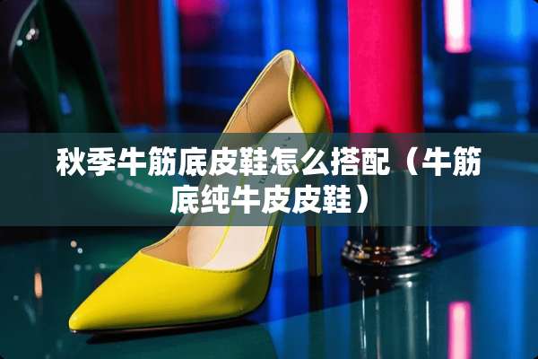 秋季牛筋底皮鞋怎么搭配（牛筋底纯牛皮皮鞋）