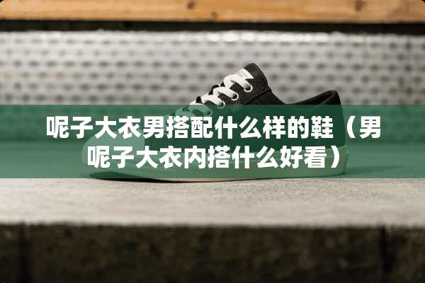 呢子大衣男搭配什么样的鞋（男呢子大衣内搭什么好看）