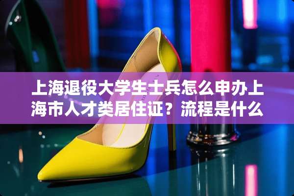 上海退役大学生士兵怎么申办上海市人才类居住证？流程是什么？