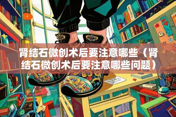 肾结石微创术后要注意哪些（肾结石微创术后要注意哪些问题）