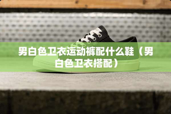 男白色卫衣运动裤配什么鞋（男白色卫衣搭配）