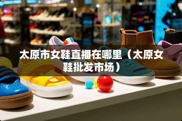 太原市女鞋直播在哪里（太原女鞋批发市场）