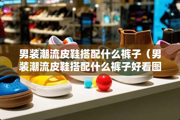 男装潮流皮鞋搭配什么裤子（男装潮流皮鞋搭配什么裤子好看图片）