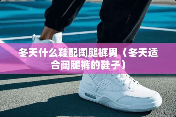 冬天什么鞋配阔腿裤男（冬天适合阔腿裤的鞋子）