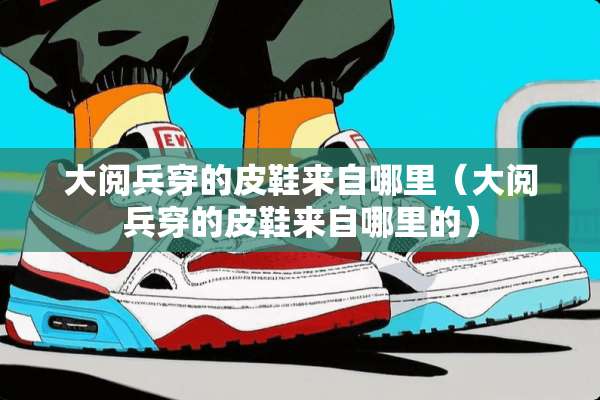 大阅兵穿的皮鞋来自哪里（大阅兵穿的皮鞋来自哪里的）