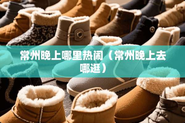 常州晚上哪里热闹（常州晚上去哪逛）