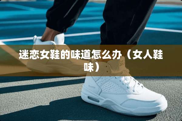 迷恋女鞋的味道怎么办（女人鞋味）