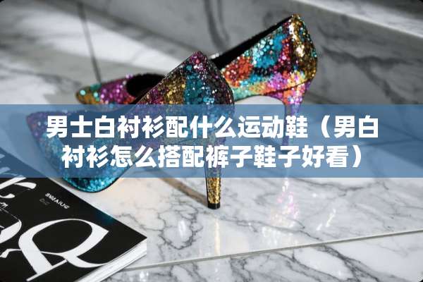 男士白衬衫配什么运动鞋（男白衬衫怎么搭配裤子鞋子好看）