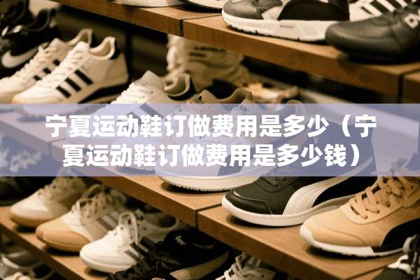 宁夏运动鞋订做费用是多少（宁夏运动鞋订做费用是多少钱）