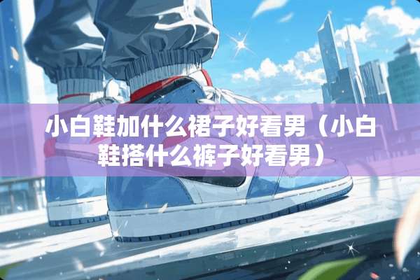 小白鞋加什么裙子好看男（小白鞋搭什么裤子好看男）