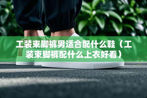 工装束脚裤男适合配什么鞋（工装束脚裤配什么上衣好看）