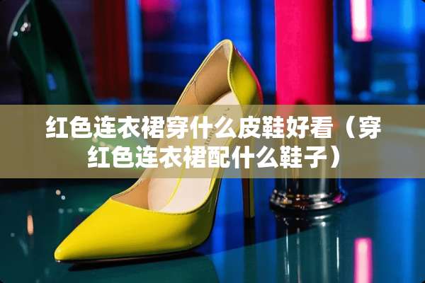 红色连衣裙穿什么皮鞋好看（穿红色连衣裙配什么鞋子）