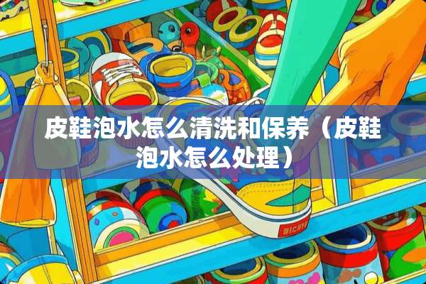 皮鞋泡水怎么清洗和保养（皮鞋泡水怎么处理）
