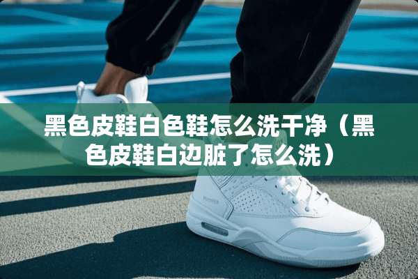 黑色皮鞋白色鞋怎么洗干净（黑色皮鞋白边脏了怎么洗）