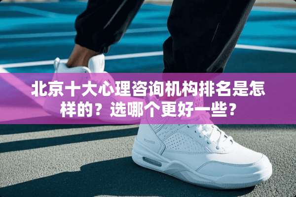 北京十大心理咨询机构排名是怎样的？选哪个更好一些？