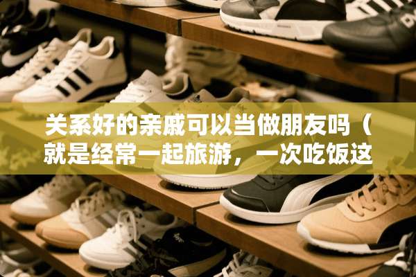 关系好的亲戚可以当做朋友吗（就是经常一起旅游，一次吃饭这种）？