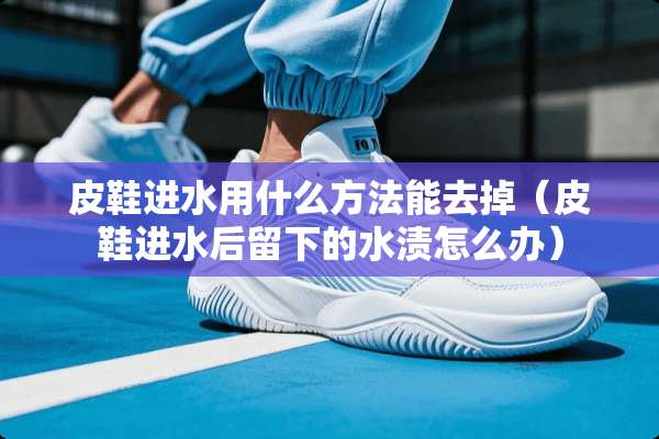 皮鞋进水用什么方法能去掉（皮鞋进水后留下的水渍怎么办）