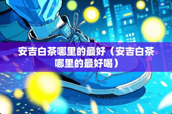 安吉白茶哪里的最好（安吉白茶哪里的最好喝）