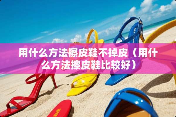 用什么方法擦皮鞋不掉皮（用什么方法擦皮鞋比较好）
